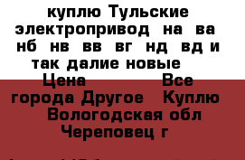 куплю Тульские электропривод  на, ва, нб, нв, вв, вг, нд, вд и так далие новые   › Цена ­ 85 500 - Все города Другое » Куплю   . Вологодская обл.,Череповец г.